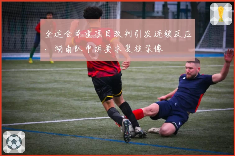 全运会举重项目改判引发连锁反应，湖南队申诉要求复核录像