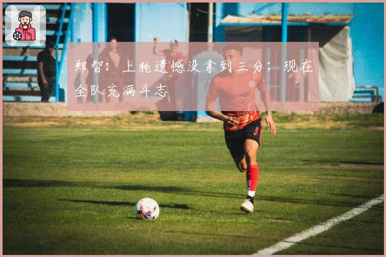 郑智：上轮遗憾没拿到三分；现在全队充满斗志