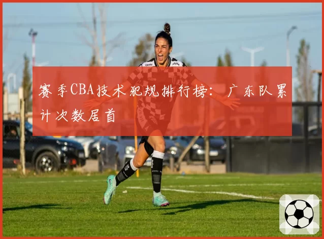 赛季CBA技术犯规排行榜:广东队累计次数居首