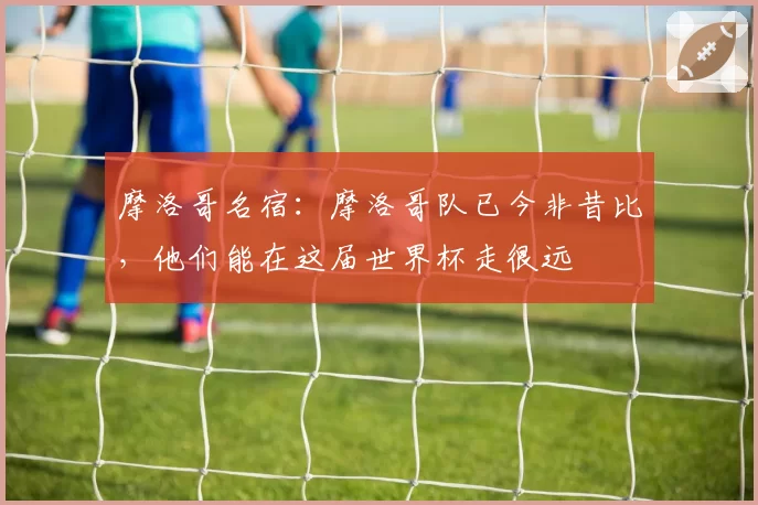 摩洛哥名宿:摩洛哥队已今非昔比,他们能在这届世界杯走很远