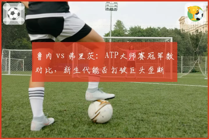 鲁内 vs 弗里茨:ATP大师赛冠军数对比,新生代能否打破巨头垄断