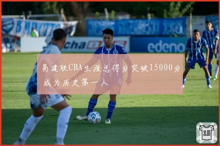 易建联CBA生涯总得分突破15000分 成为历史第一人