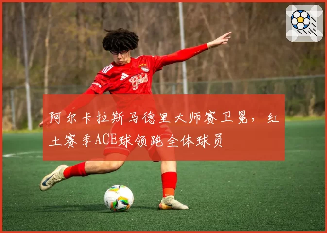 阿尔卡拉斯马德里大师赛卫冕，红土赛季ACE球领跑全体球员