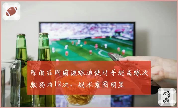 陈雨菲网前搓球迫使对手起高球次数场均12次，战术意图明显