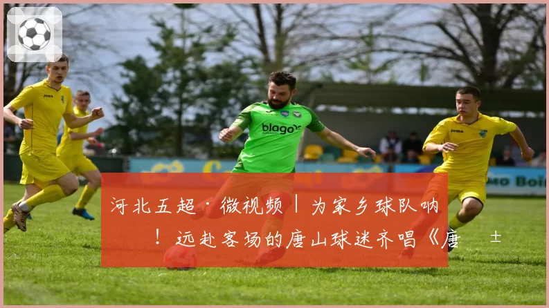 河北五超·微视频|为家乡球队呐喊!远赴客场的唐山球迷齐唱《唐山,加油!》