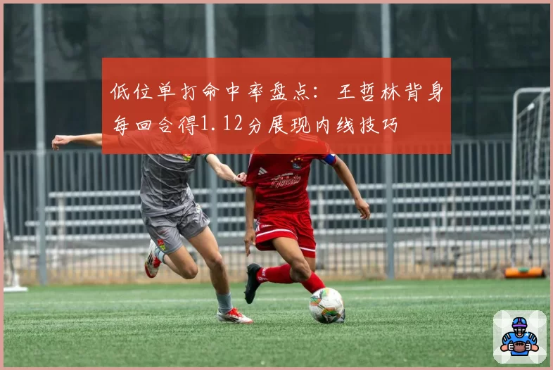 低位单打命中率盘点:王哲林背身每回合得1.12分展现内线技巧