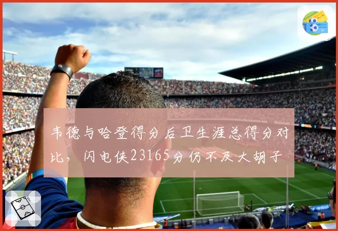 韦德与哈登得分后卫生涯总得分对比,闪电侠23165分仍不及大胡子