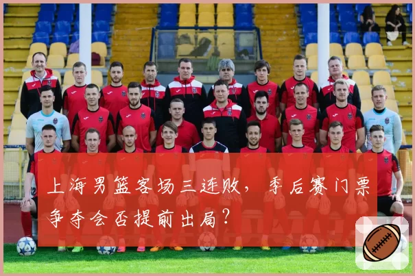 上海男篮客场三连败，季后赛门票争夺会否提前出局？