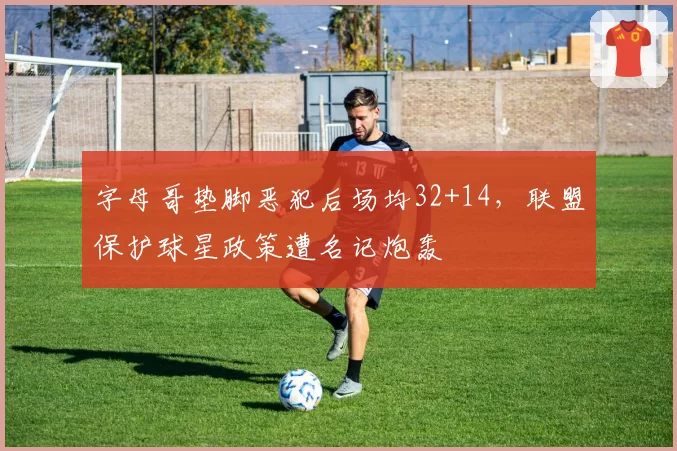 字母哥垫脚恶犯后场均32+14,联盟保护球星政策遭名记炮轰