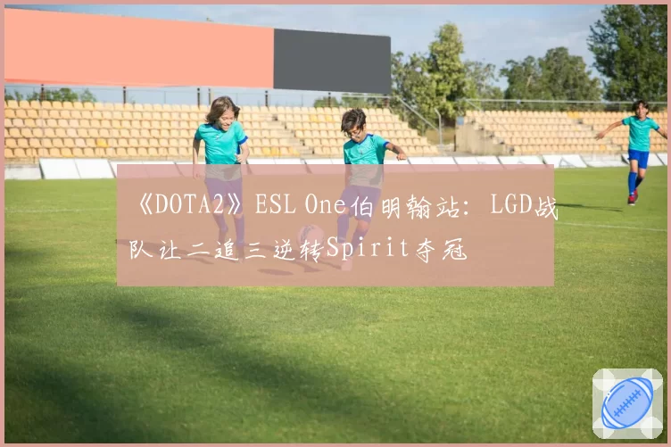 《DOTA2》ESL One伯明翰站：LGD战队让二追三逆转Spirit夺冠