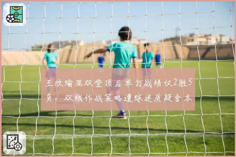 王欣瑜混双登顶后单打战绩仅2胜5负，双线作战策略遭球迷质疑舍本逐末