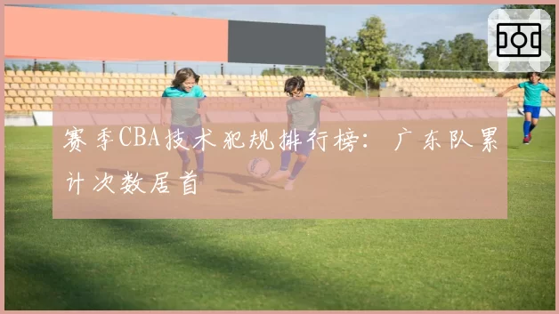 赛季CBA技术犯规排行榜：广东队累计次数居首
