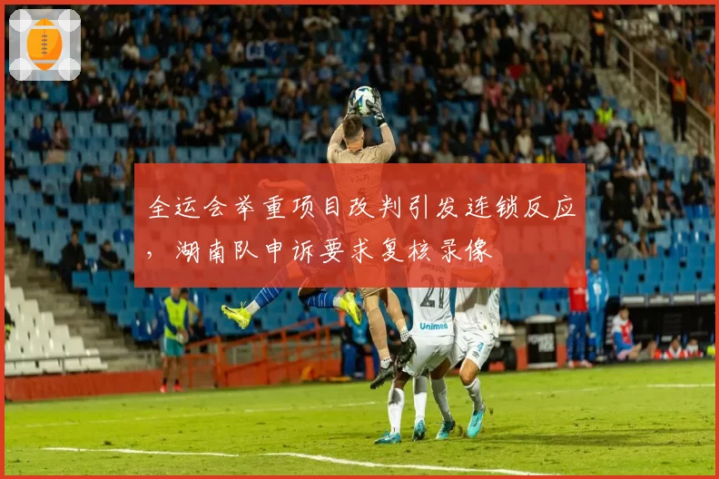 全运会举重项目改判引发连锁反应,湖南队申诉要求复核录像