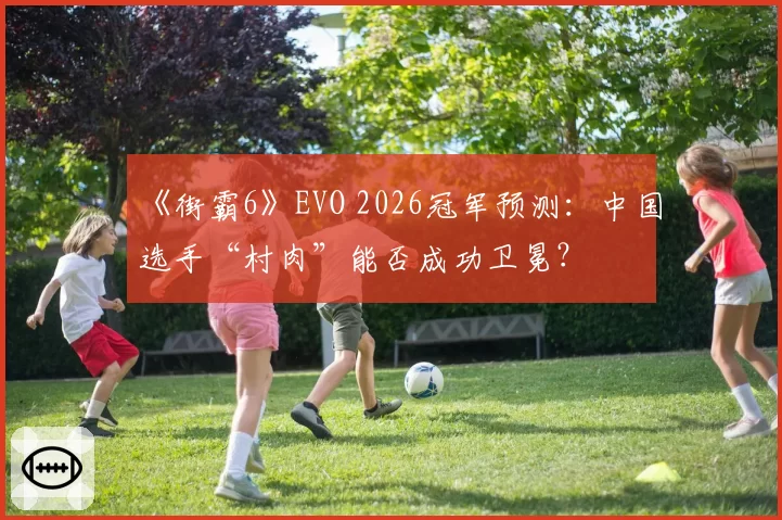 《街霸6》EVO 2026冠军预测:中国选手“村肉”能否成功卫冕?