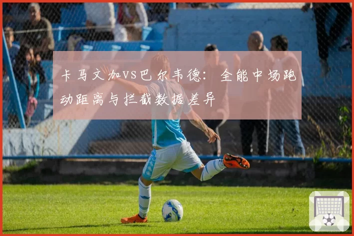卡马文加vs巴尔韦德：全能中场跑动距离与拦截数据差异