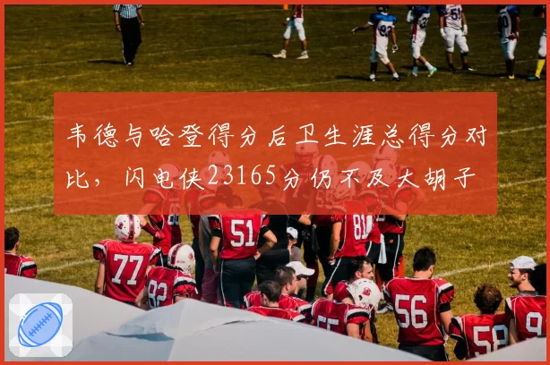 韦德与哈登得分后卫生涯总得分对比,闪电侠23165分仍不及大胡子
