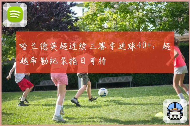 哈兰德英超连续三赛季进球40+,超越希勒纪录指日可待