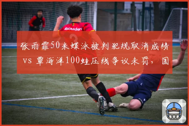 张雨霏50米蝶泳被判犯规取消成绩 vs 覃海洋100蛙压线争议未罚，国际泳联判罚尺度双标引质疑