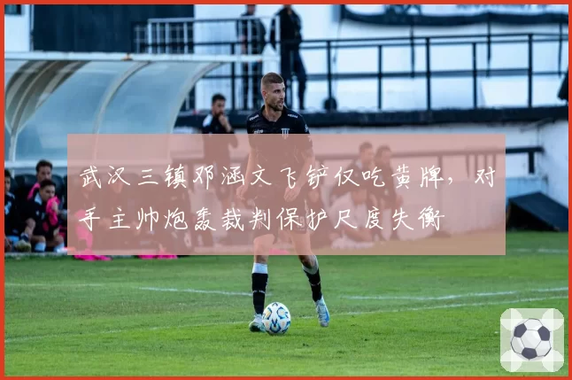 武汉三镇邓涵文飞铲仅吃黄牌,对手主帅炮轰裁判保护尺度失衡