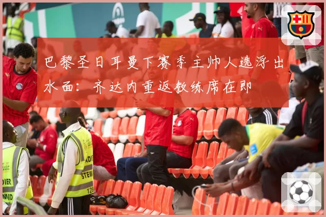 巴黎圣日耳曼下赛季主帅人选浮出水面:齐达内重返教练席在即
