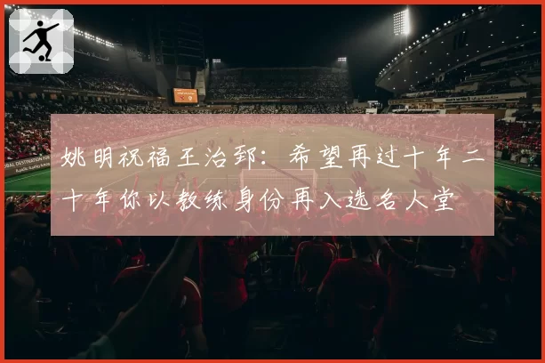 姚明祝福王治郅:希望再过十年二十年你以教练身份再入选名人堂
