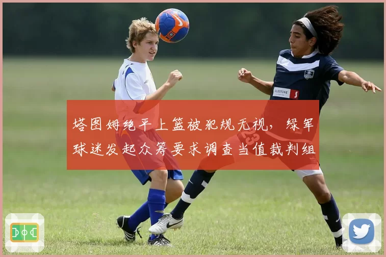 塔图姆绝平上篮被犯规无视，绿军球迷发起众筹要求调查当值裁判组