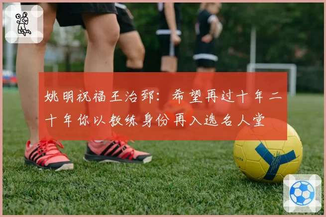 姚明祝福王治郅:希望再过十年二十年你以教练身份再入选名人堂