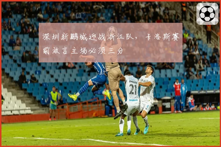 深圳新鹏城迎战浙江队，卡洛斯赛前放言主场必须三分