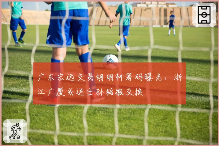 广东宏远交易胡明轩筹码曝光，浙江广厦或送出孙铭徽交换