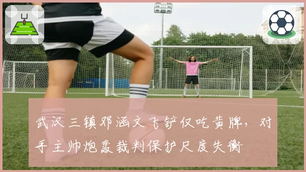 武汉三镇邓涵文飞铲仅吃黄牌,对手主帅炮轰裁判保护尺度失衡