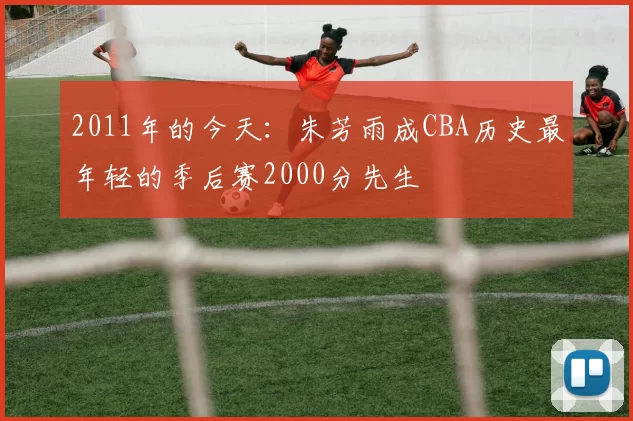 2011年的今天：朱芳雨成CBA历史最年轻的季后赛2000分先生