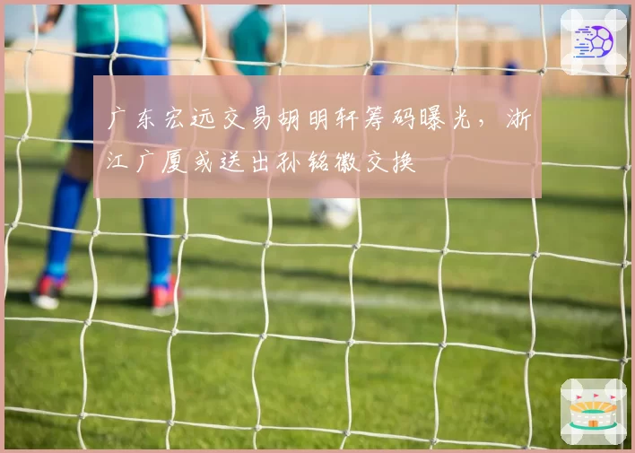 广东宏远交易胡明轩筹码曝光，浙江广厦或送出孙铭徽交换