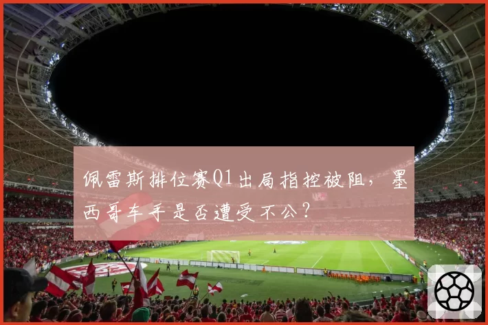 佩雷斯排位赛Q1出局指控被阻,墨西哥车手是否遭受不公?