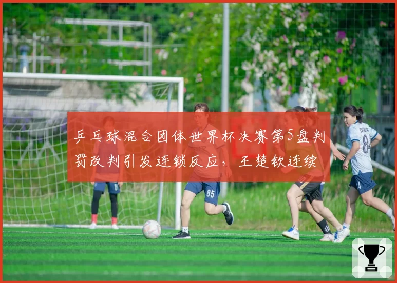 乒乓球混合团体世界杯决赛第5盘判罚改判引发连锁反应,王楚钦连续两次发球被判遮挡后摔拍吃到黄牌