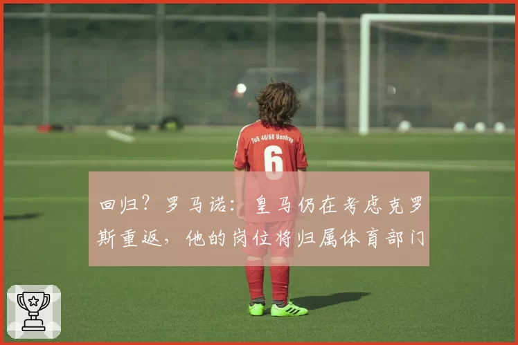 回归?罗马诺:皇马仍在考虑克罗斯重返,他的岗位将归属体育部门