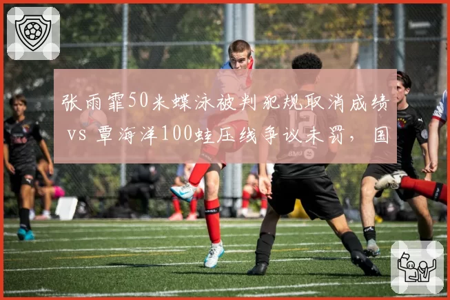 张雨霏50米蝶泳被判犯规取消成绩 vs 覃海洋100蛙压线争议未罚，国际泳联判罚尺度双标引质疑