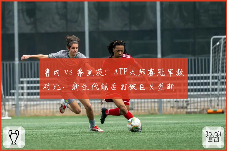 鲁内 vs 弗里茨:ATP大师赛冠军数对比,新生代能否打破巨头垄断