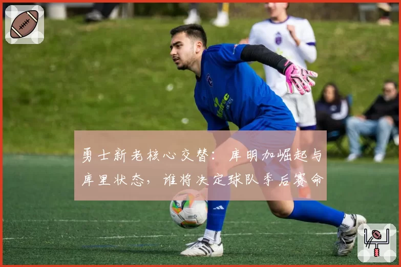 勇士新老核心交替：库明加崛起与库里状态，谁将决定球队季后赛命运？