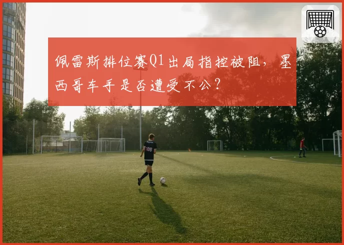 佩雷斯排位赛Q1出局指控被阻,墨西哥车手是否遭受不公?