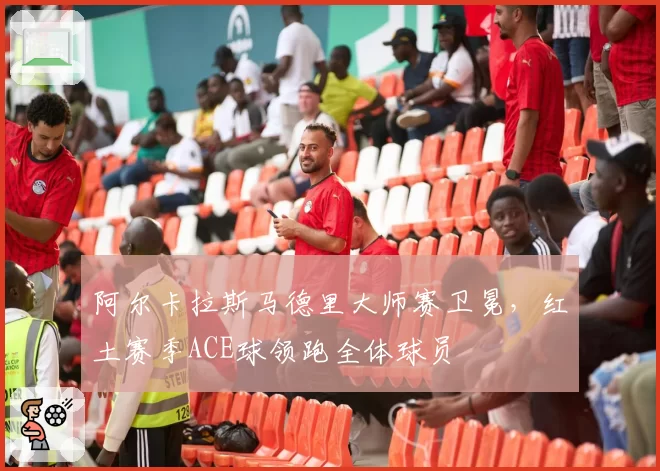 阿尔卡拉斯马德里大师赛卫冕，红土赛季ACE球领跑全体球员