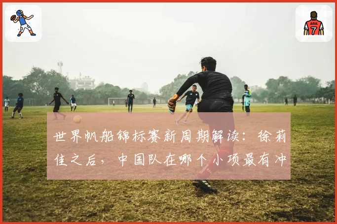 世界帆船锦标赛新周期解读：徐莉佳之后，中国队在哪个小项最有冲金希望？
